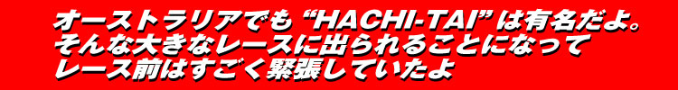 オーストラリアでも“HACHI-TAI”は有名だよ。そんな大きなレースに出られることになってレース前はすごく緊張していたよ