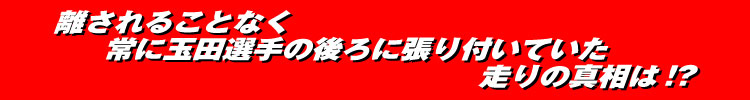 離されることなく常に玉田誠選手の後ろに張り付いていた走りの真相は!?