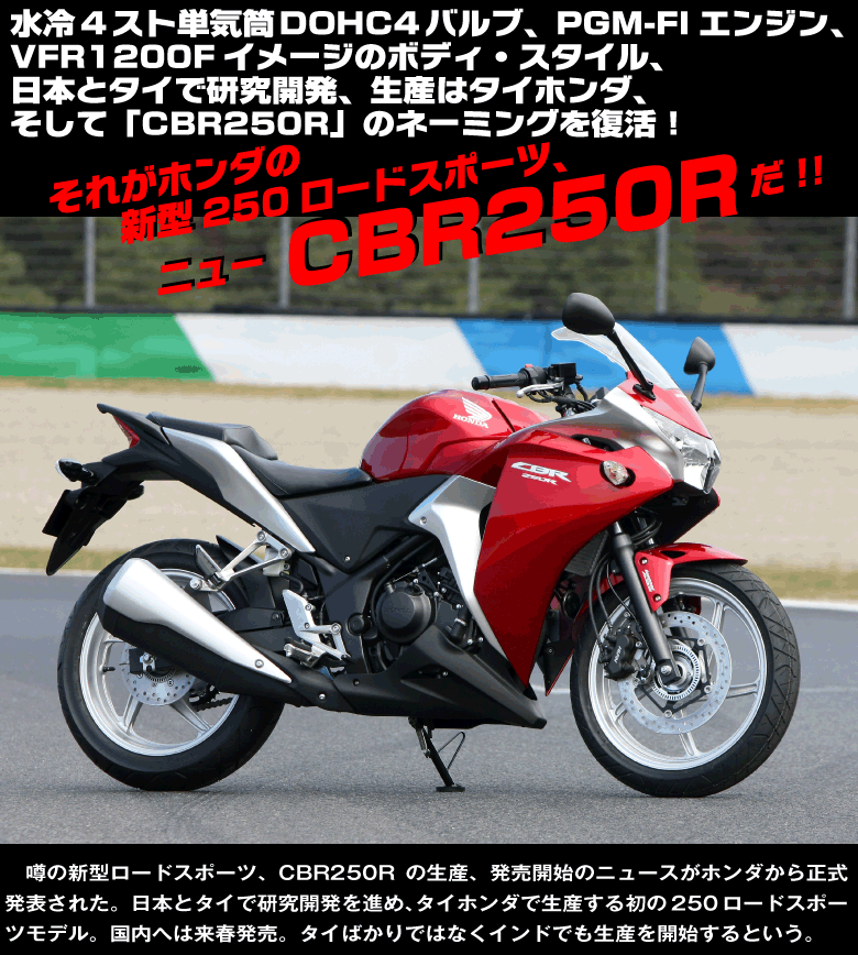 ＜タイトル・ネーム＞
水冷4スト単気筒DOHC4バルブ、PGM-FIエンジン、
VFR1200Fイメージのボディ・スタイル、
日本とタイで研究開発、生産はタイホンダ、
そして「CBR250R」のネーミングを復活！

それがホンダの新型250ロードスポーツ、ニューCBR250Rだ!!

