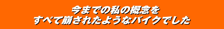 今までの私の概念をすべて崩されたようなバイクでした