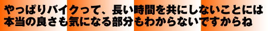 やっぱりバイクって、長い時間を共にしないことには本当の良さも気になる部分もわからないですからね