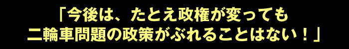 「今後は、たとえ政権が変っても二輪車問題の政策がぶれることはない！」