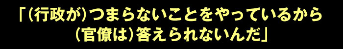 「（行政が）つまらないことをやっているから（官僚は）答えられないんだ」