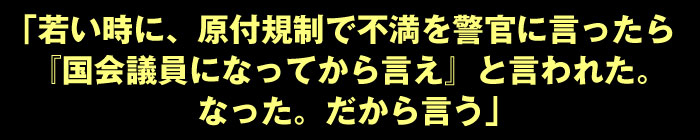 「若い時に、原付規制で不満を警官に言ったら『国会議員になってから言え』と言われた。なった。だから言う」