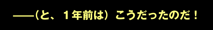 ――（と、１年前は）こうだったのだ！