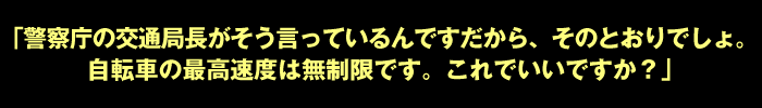 「警察庁の交通局長がそう言っているんですだから、そのとおりでしょ。自転車の最高速度は無制限です。これでいいですか？」