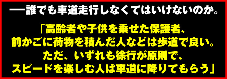 「高齢者や子供を乗せた保護者、前かごに荷物を積んだ人などは歩道で良い。ただ、いずれも徐行が原則で、スピードを楽しむ人は車道に降りてもらう」