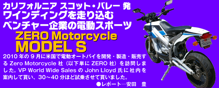 2010年の9月に米国で電動オートバイを開発・製造・販売する Zero Motorcycle 社（以下単に ZERO 社）を訪問しました。 VP World Wide Sales の John Lloyd 氏に社内を案内して貰い、30-40分ほど試乗させて貰いました。